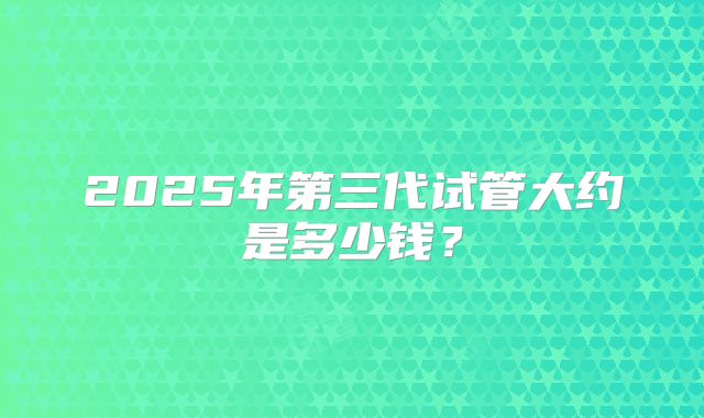 2025年第三代试管大约是多少钱?