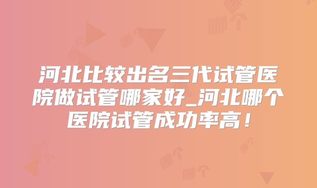 河北比较出名三代试管医院做试管哪家好_河北哪个医院试管成功率高！