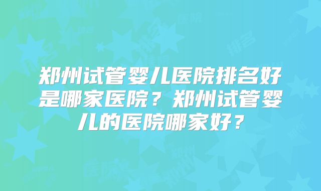 郑州试管婴儿医院排名好是哪家医院?郑州试管婴儿的医院哪家好?
