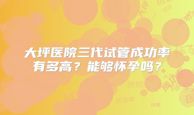 大坪医院三代试管成功率有多高？能够怀孕吗？