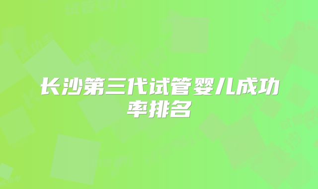 长沙第三代试管婴儿成功率排名