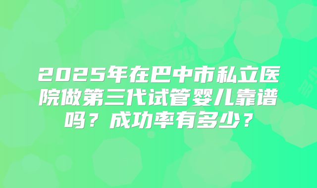 2025年在巴中市私立医院做第三代试管婴儿靠谱吗？成功率有多少？