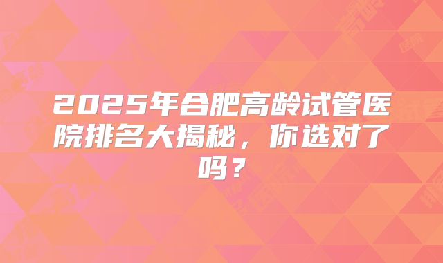 2025年合肥高龄试管医院排名大揭秘,你选对了吗?