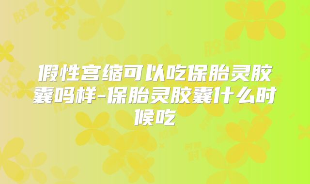 假性宫缩可以吃保胎灵胶囊吗样-保胎灵胶囊什么时候吃