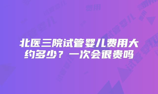 北医三院试管婴儿费用大约多少？一次会很贵吗