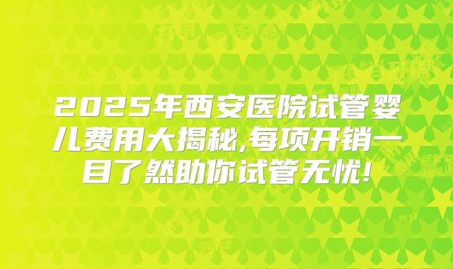 2025年西安医院试管婴儿费用大揭秘,每项开销一目了然助你试管无忧!