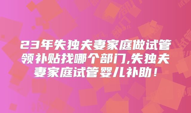 23年失独夫妻家庭做试管领补贴找哪个部门,失独夫妻家庭试管婴儿补助！