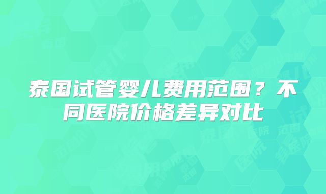 泰国试管婴儿费用范围？不同医院价格差异对比