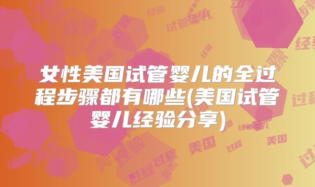 女性美国试管婴儿的全过程步骤都有哪些(美国试管婴儿经验分享)