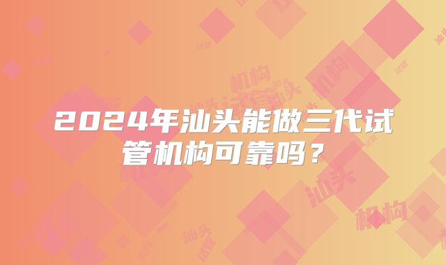 2024年汕头能做三代试管机构可靠吗？