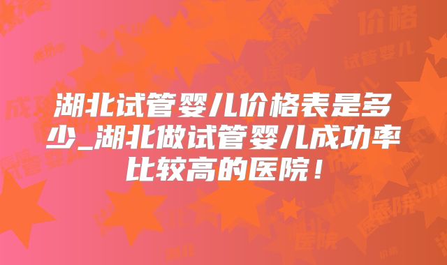 湖北试管婴儿价格表是多少_湖北做试管婴儿成功率比较高的医院！