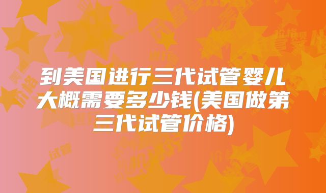 到美国进行三代试管婴儿大概需要多少钱(美国做第三代试管价格)