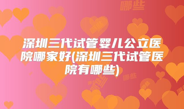 深圳三代试管婴儿公立医院哪家好(深圳三代试管医院有哪些)