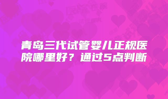 青岛三代试管婴儿正规医院哪里好？通过5点判断