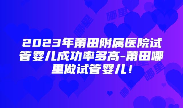 2023年莆田附属医院试管婴儿成功率多高-莆田哪里做试管婴儿！