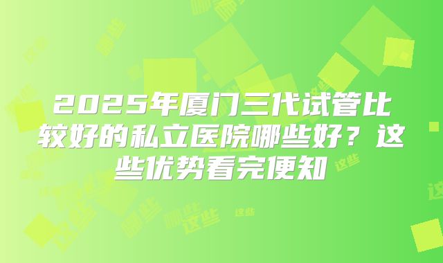 2025年厦门三代试管比较好的私立医院哪些好？这些优势看完便知