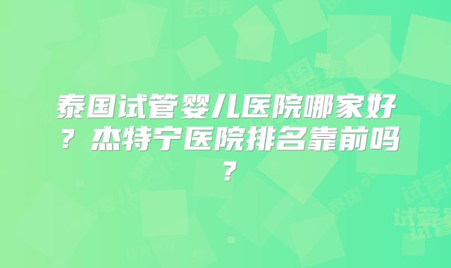 泰国试管婴儿医院哪家好？杰特宁医院排名靠前吗？