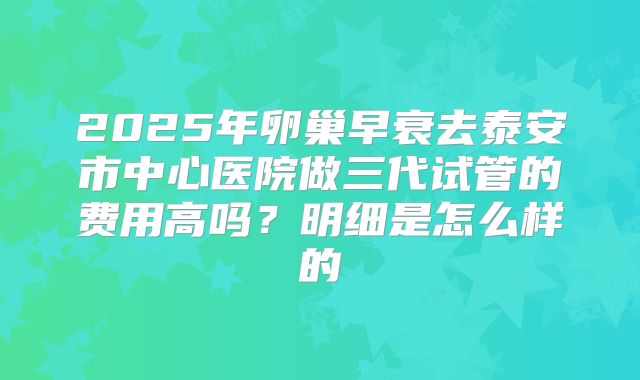 2025年卵巢早衰去泰安市中心医院做三代试管的费用高吗？明细是怎么样的
