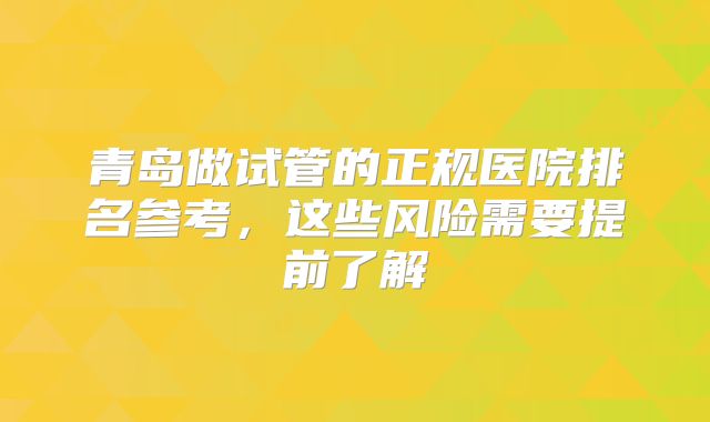 青岛做试管的正规医院排名参考,这些风险需要提前了解