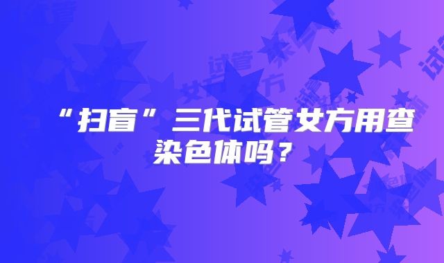 “扫盲”三代试管女方用查染色体吗？