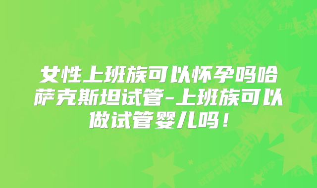 女性上班族可以怀孕吗哈萨克斯坦试管-上班族可以做试管婴儿吗！