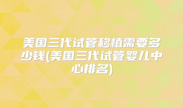 美国三代试管移植需要多少钱(美国三代试管婴儿中心排名)