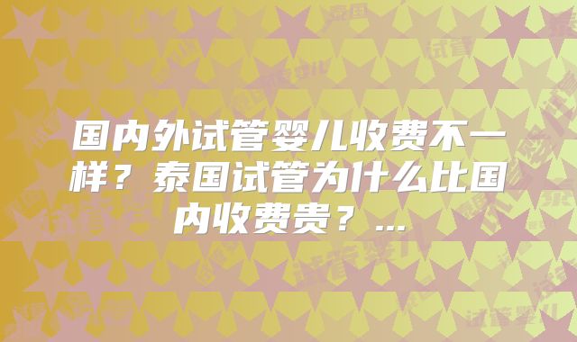 国内外试管婴儿收费不一样？泰国试管为什么比国内收费贵？...