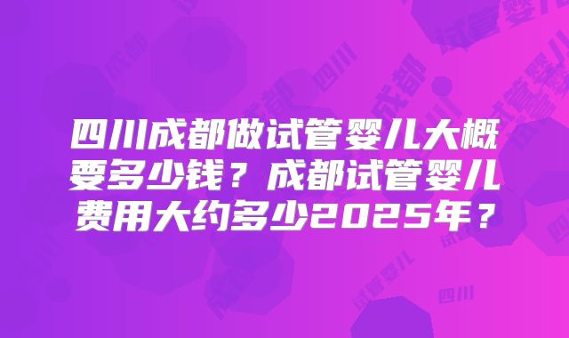 四川成都做试管婴儿大概要多少钱？成都试管婴儿费用大约多少2025年？