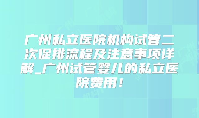 广州私立医院机构试管二次促排流程及注意事项详解_广州试管婴儿的私立医院费用！