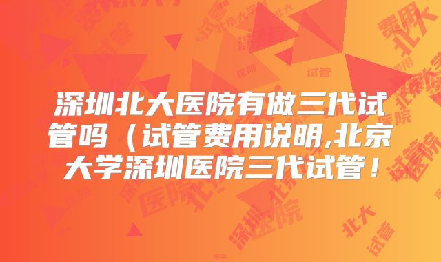 深圳北大医院有做三代试管吗(试管费用说明,北京大学深圳医院三代试管!