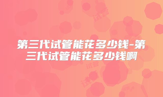 第三代试管能花多少钱-第三代试管能花多少钱啊