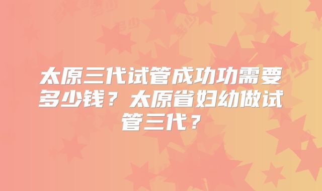太原三代试管成功功需要多少钱？太原省妇幼做试管三代？
