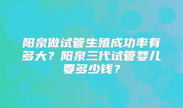 阳泉做试管生殖成功率有多大？阳泉三代试管婴儿要多少钱？