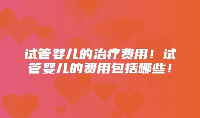 试管婴儿的治疗费用!试管婴儿的费用包括哪些!
