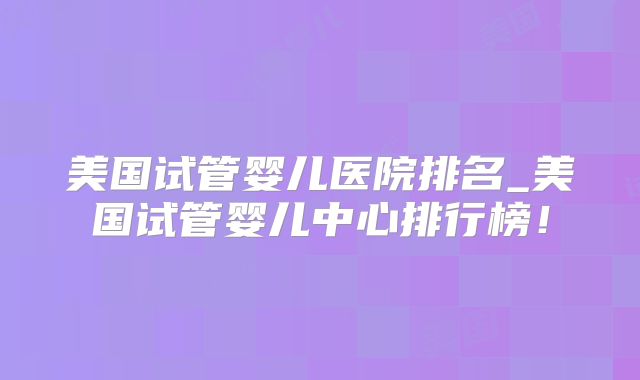 美国试管婴儿医院排名_美国试管婴儿中心排行榜!