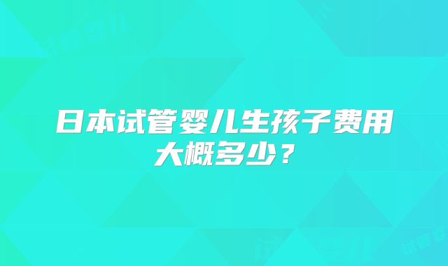 日本试管婴儿生孩子费用大概多少？