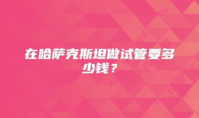 在哈萨克斯坦做试管要多少钱？