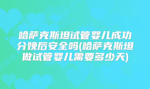 哈萨克斯坦试管婴儿成功分娩后安全吗(哈萨克斯坦做试管婴儿需要多少天)
