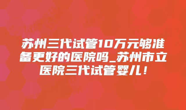 苏州三代试管10万元够准备更好的医院吗_苏州市立医院三代试管婴儿！