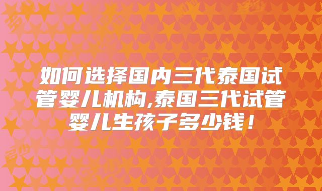 如何选择国内三代泰国试管婴儿机构,泰国三代试管婴儿生孩子多少钱！