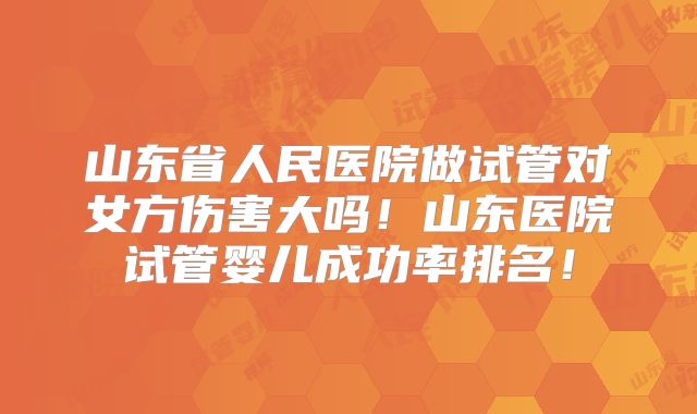 山东省人民医院做试管对女方伤害大吗！山东医院试管婴儿成功率排名！