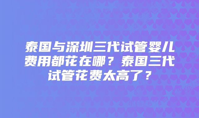 泰国与深圳三代试管婴儿费用都花在哪？泰国三代试管花费太高了？