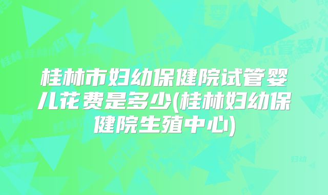 桂林市妇幼保健院试管婴儿花费是多少(桂林妇幼保健院生殖中心)