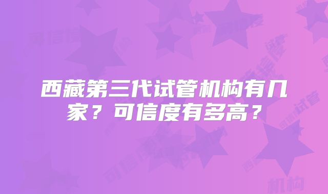 西藏第三代试管机构有几家？可信度有多高？