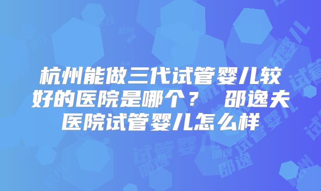 杭州能做三代试管婴儿较好的医院是哪个？ 邵逸夫医院试管婴儿怎么样
