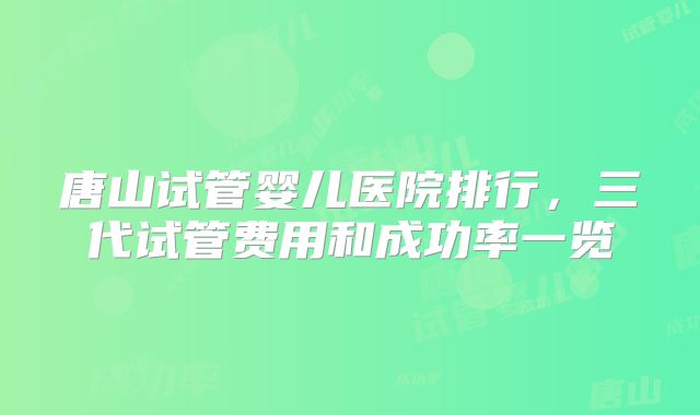 唐山试管婴儿医院排行，三代试管费用和成功率一览