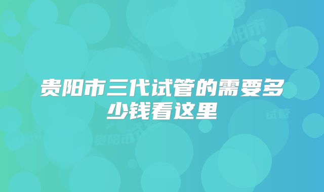 贵阳市三代试管的需要多少钱看这里