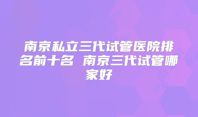 南京私立三代试管医院排名前十名 南京三代试管哪家好