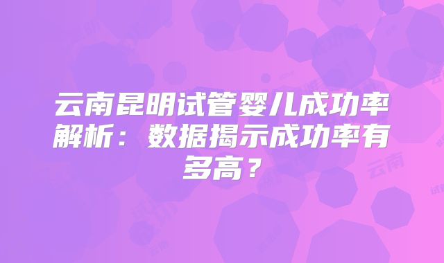 云南昆明试管婴儿成功率解析：数据揭示成功率有多高？