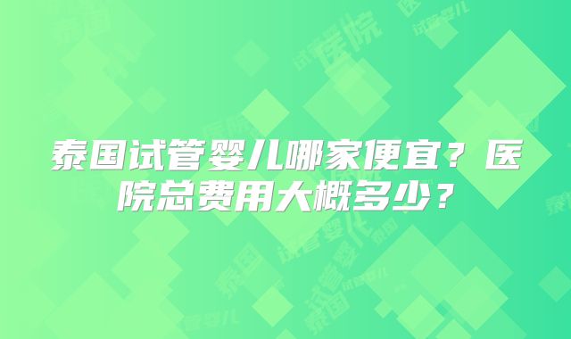 泰国试管婴儿哪家便宜？医院总费用大概多少？